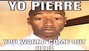 YO PIERRE YOU WANNA COME OUT HERE