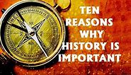 TEN REASONS WHY HISTORY IS IMPORTANT AND WHY EVERYONE SHOULD MAKE IT A POINT TO STUDY IT IN DEPTH