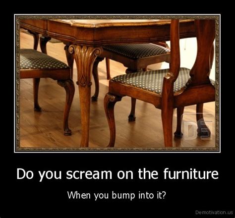 do you scream on the furniturewhen you bump into it