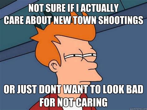 not sure if i actually care about new town shootings or just dont want to look bad for not