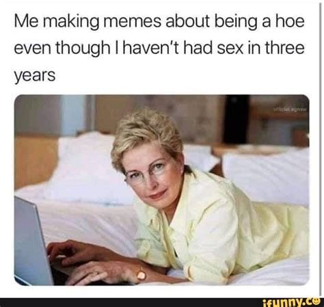 Me Making Memes About Being A Hoe Even Though I Haven T Had Sex In