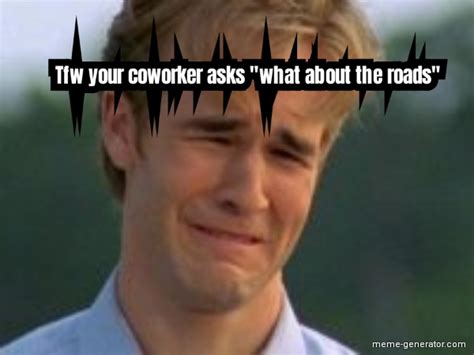tfw your coworker asks what about the roads meme generator