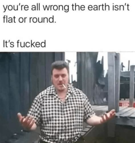 Youre All Wrong The Earth Isnt Flat Or Round I Memegine