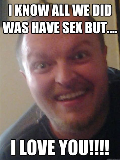 i know all we did was have sex but i love you creepy gay man quickmeme