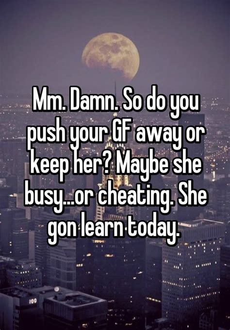 mm damn so do you push your gf away or keep her maybe she busy or
