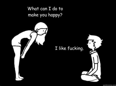 what can i do to make you happy i like fucking happy quickmeme