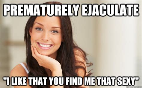prematurely ejaculate i like that you find me that sexy good girl