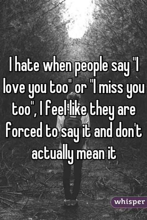 i hate when people say i love you too or i miss you too i feel like they are forced to say