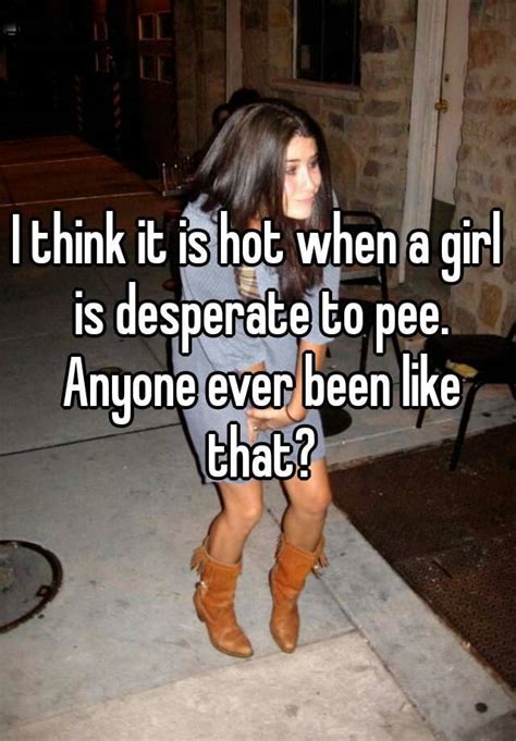 i think it is hot when a girl is desperate to pee anyone ever been like that
