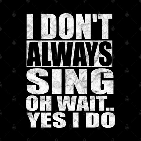 I Don T Always Sing Oh Wait Yes I Do I Dont Always Sing Oh Wait Yes I