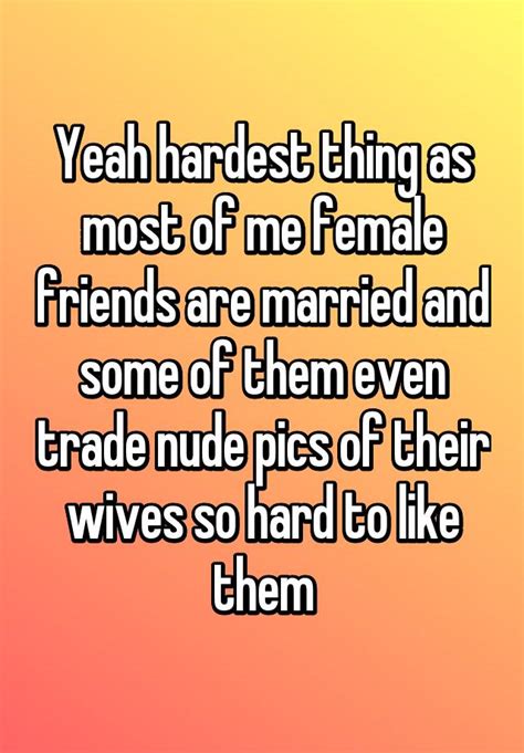 Yeah Hardest Thing As Most Of Me Female Friends Are Married And Some Of