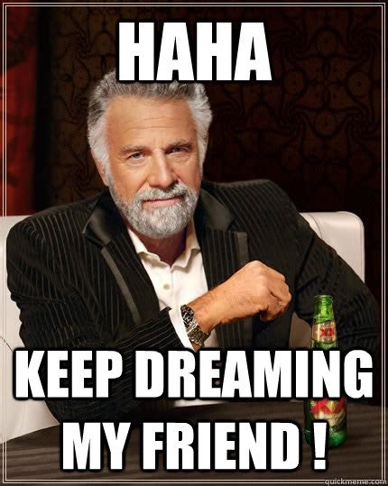 haha keep dreaming my friend the most interesting man in the world