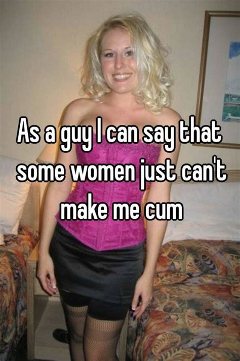 as a guy i can say that some women just can t make me cum