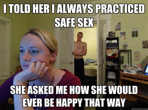 i told her i always practiced safe sex she asked me how she would ever be happy that way