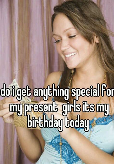 Do I Get Anything Special For My Present Girls Its My Birthday Today
