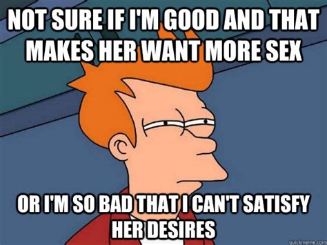 not sure if i m good and that makes her want more sex or i m so bad