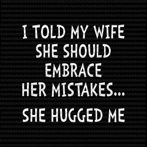 I Told My Wife She Should Embrace Her Mistakes She Hugged Me Svg