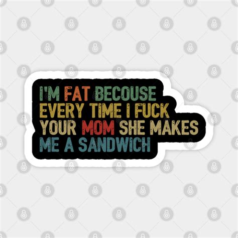 i m fat because every time i fuck your mom she makes me a sandwich