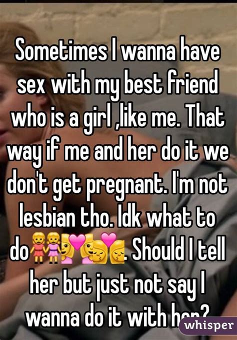sometimes i wanna have sex with my best friend who is a girl like me that way if me and her do