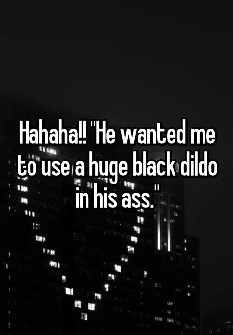 hahaha he wanted me to use a huge black dildo in his ass