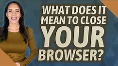 What does it mean to close your browser?