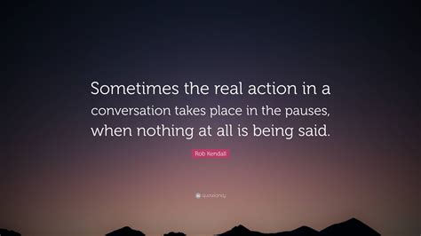 Rob Kendall Quote: “Sometimes the real action in a conversation takes place in the pauses, when ...
