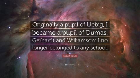 August Kekule Quote: “Originally a pupil of Liebig, I became a pupil of ...