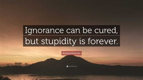 Aristophanes Quote: “Ignorance can be cured, but stupidity is forever.”