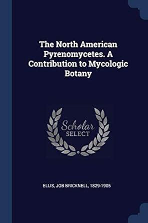 The North American Pyrenomycetes. A Contribution to Mycologic Botany ...