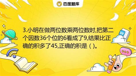 3.小明在做两位数乘两位数时,把第二个因数36个位的6看成了9,结果比正确的积多了45,正确的积是（)。_百度教育