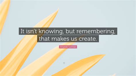 Amanda Gorman Quote: “It isn’t knowing, but remembering, that makes us ...