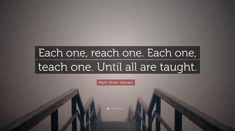 Mark Victor Hansen Quote: “Each one, reach one. Each one, teach one ...