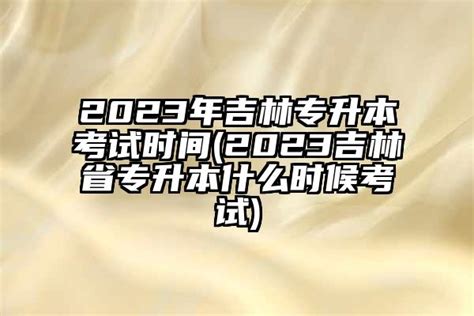 2024年吉林专升本考试时间(2024吉林省专升本什么时候考试)-学生升学网