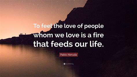 Pablo Neruda Quote: “To feel the love of people whom we love is a fire ...