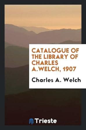 Catalogue of the Library of Charles A.Welch, 1907 : Welch, Charles A ...