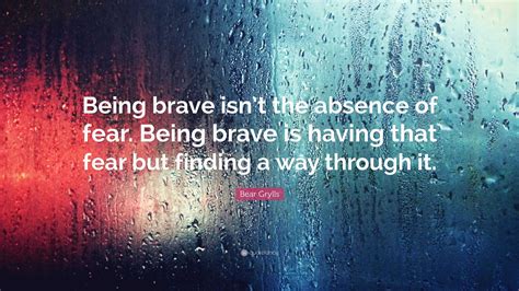 Bear Grylls Quote: “Being brave isn’t the absence of fear. Being brave ...