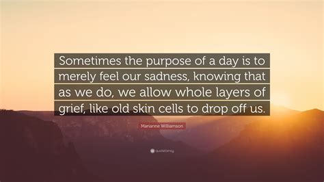 Marianne Williamson Quote: “Sometimes the purpose of a day is to merely feel our sadness ... - layers of grief