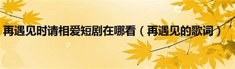 再遇见时请相爱短剧在哪看（再遇见的歌词）_拉美贸易经济网