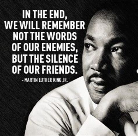 “In the end, we will remember not the words of our enemies but the silence of our friends ...