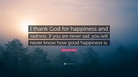 Shah Rukh Khan Quote: “I thank God for happiness and sadness. If you are never sad, you will ...