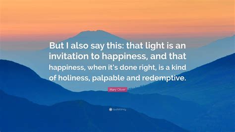 Mary Oliver Quote: “But I also say this: that light is an invitation to ...