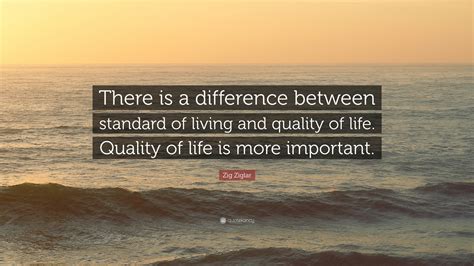 Zig Ziglar Quote: “There is a difference between standard of living and quality of life. Quality ...