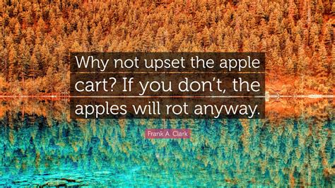 Frank A. Clark Quote: “Why not upset the apple cart? If you don’t, the ...