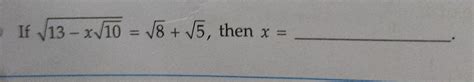 if whole root over 13 minus x root 10 equals to root 8 plus root 5 then ...