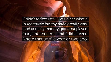 Alan Jackson Quote: “I didn’t realize until I was older what a huge ...