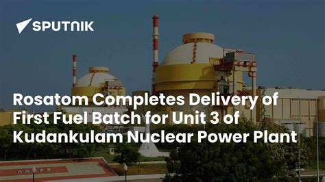 Rosatom Completes Delivery of First Fuel Batch for Unit 3 of Kudankulam ...