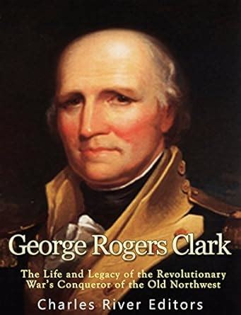 George Rogers Clark: The Life and Legacy of the Revolutionary War’s ...