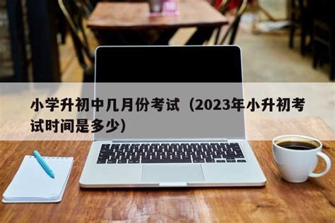 小学升初中几月份考试（2023年小升初考试时间是多少） | 广东成人教育在线