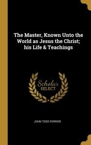 The Master, Known Unto the World as Jesus the Christ; his Life ...