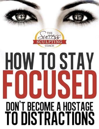 How to Stay Focused - How to Focus and Don’t Become a Hostage to ...